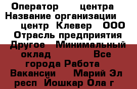 Оператор Call-центра › Название организации ­ Call-центр "Клевер", ООО › Отрасль предприятия ­ Другое › Минимальный оклад ­ 25 000 - Все города Работа » Вакансии   . Марий Эл респ.,Йошкар-Ола г.